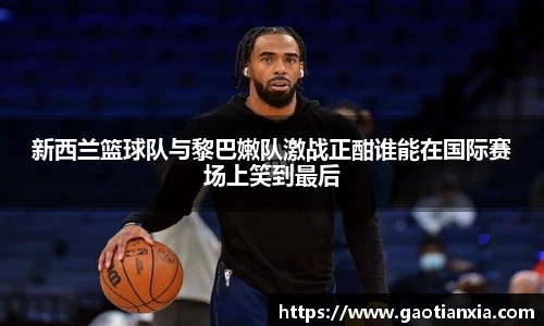 新西兰篮球队与黎巴嫩队激战正酣谁能在国际赛场上笑到最后